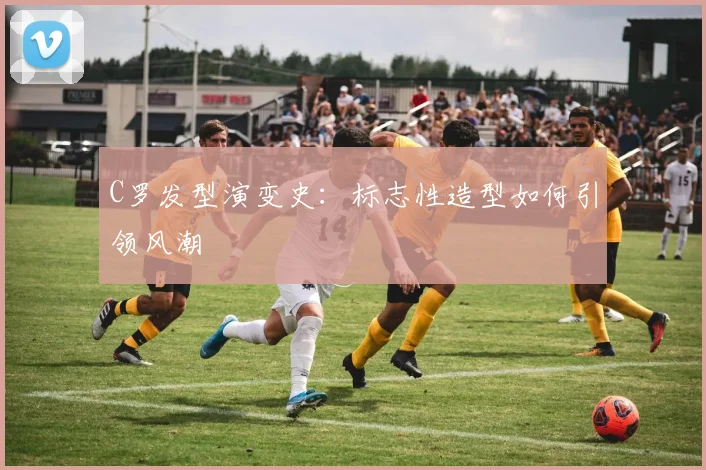 C罗发型演变史:标志性造型如何引领风潮
