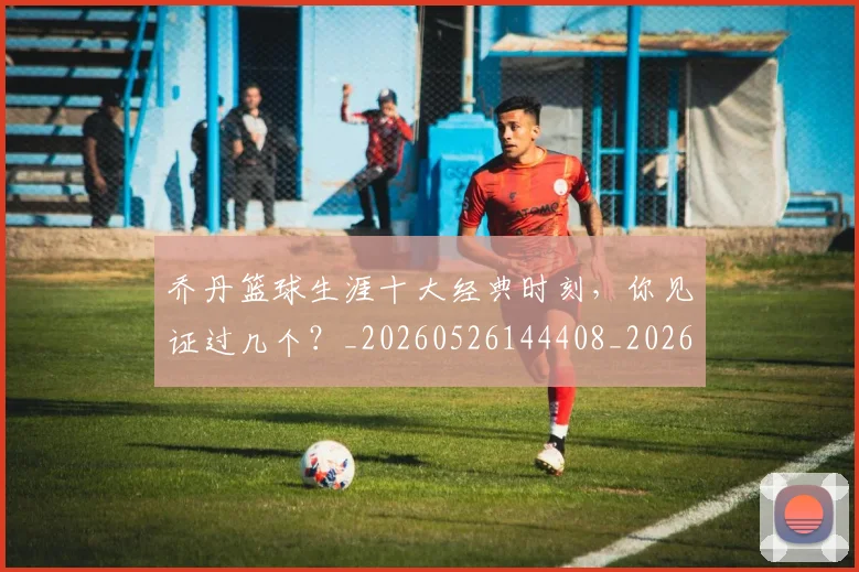 乔丹篮球生涯十大经典时刻,你见证过几个?_20260526144408_20260608142725