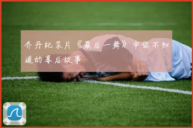 乔丹纪录片《最后一舞》中你不知道的幕后故事