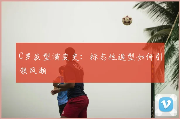 C罗发型演变史:标志性造型如何引领风潮