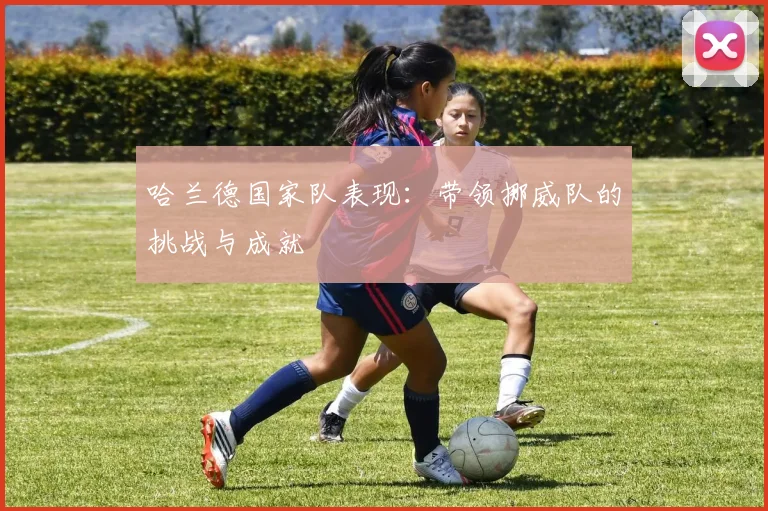 哈兰德国家队表现：带领挪威队的挑战与成就
