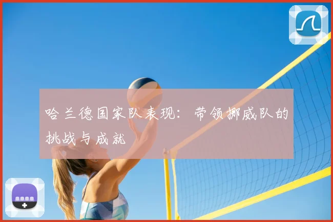 哈兰德国家队表现:带领挪威队的挑战与成就